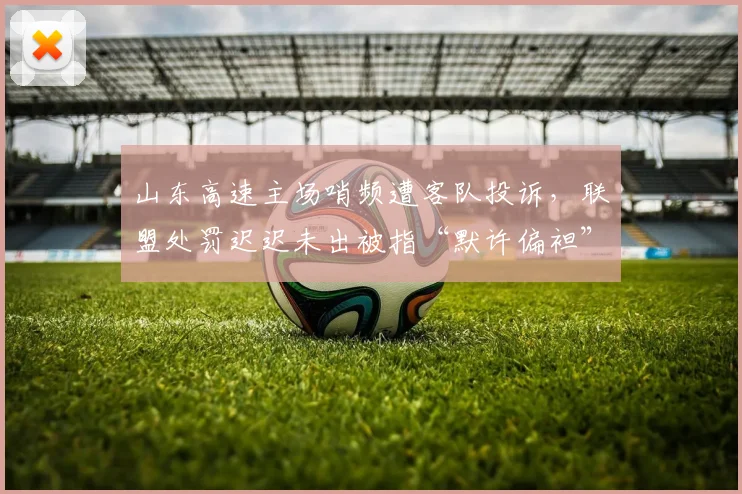 山东高速主场哨频遭客队投诉，联盟处罚迟迟未出被指“默许偏袒”