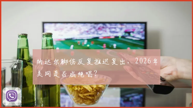 纳达尔脚伤反复推迟复出，2026年美网是否成绝唱？